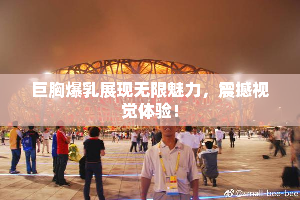 巨胸爆乳展现无限魅力，震撼视觉体验！
