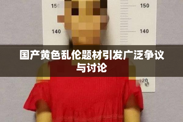 国产黄色乱伦题材引发广泛争议与讨论