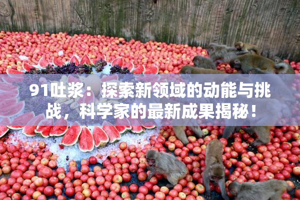 91吐浆：探索新领域的动能与挑战，科学家的最新成果揭秘！
