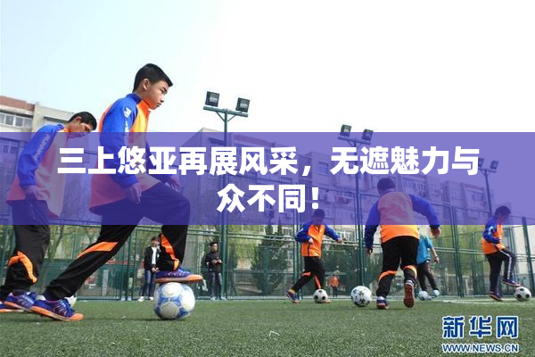 三上悠亚再展风采，无遮魅力与众不同！