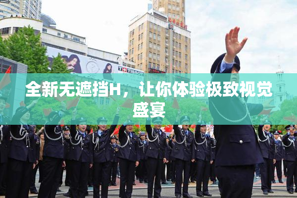 全新无遮挡H，让你体验极致视觉盛宴