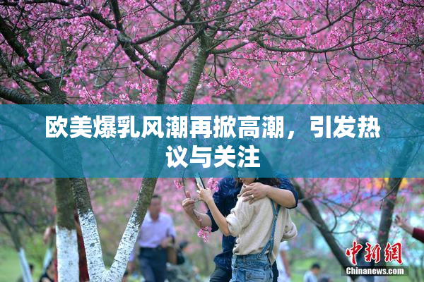 欧美爆乳风潮再掀高潮，引发热议与关注