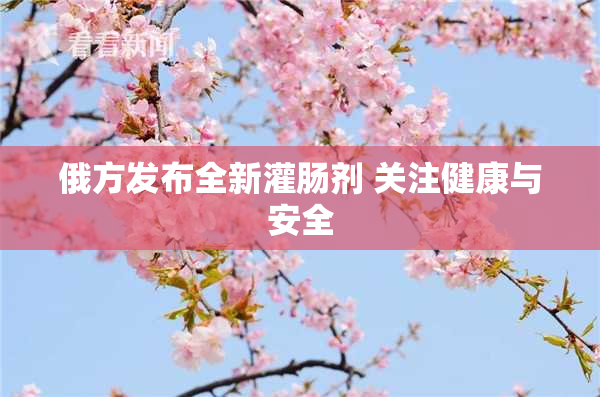 俄方发布全新灌肠剂 关注健康与安全