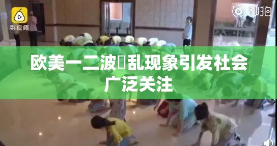 欧美一二波婬乱现象引发社会广泛关注