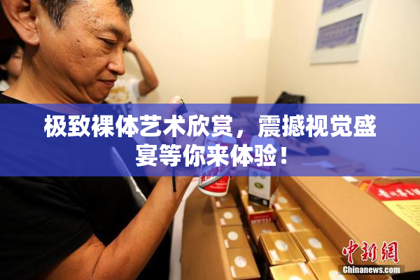 极致裸体艺术欣赏，震撼视觉盛宴等你来体验！