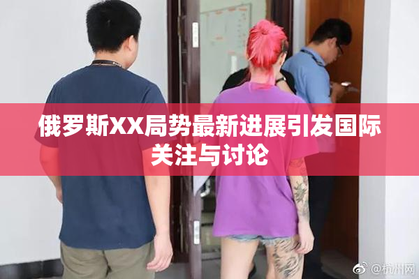 俄罗斯XX局势最新进展引发国际关注与讨论