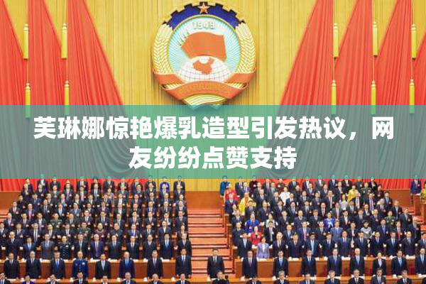 芙琳娜惊艳爆乳造型引发热议，网友纷纷点赞支持