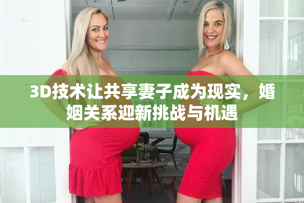 3D技术让共享妻子成为现实，婚姻关系迎新挑战与机遇