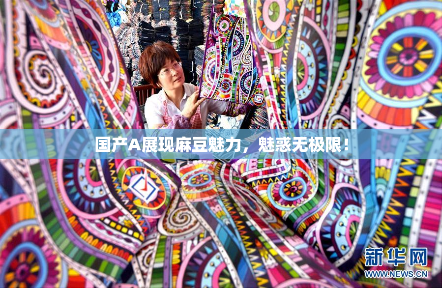 国产A展现麻豆魅力，魅惑无极限！