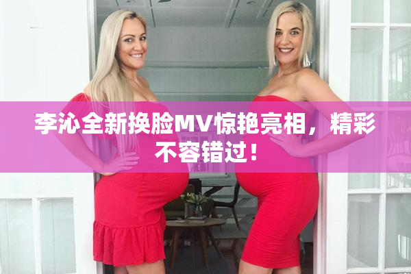 李沁全新换脸MV惊艳亮相，精彩不容错过！