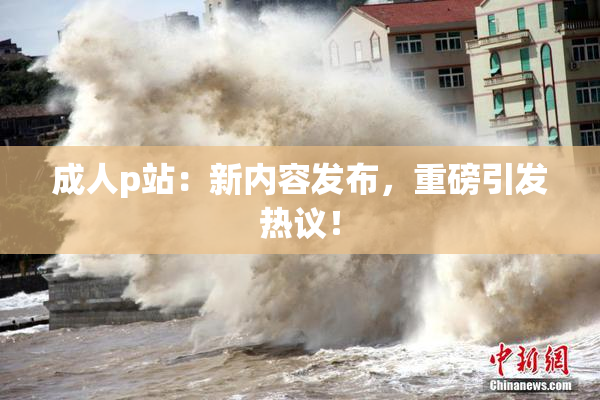 成人p站：新内容发布，重磅引发热议！