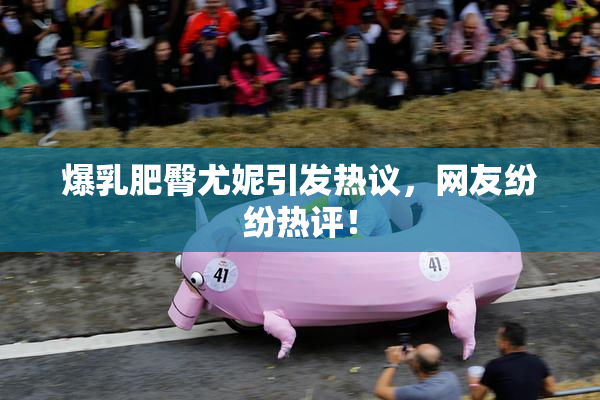 爆乳肥臀尤妮引发热议，网友纷纷热评！