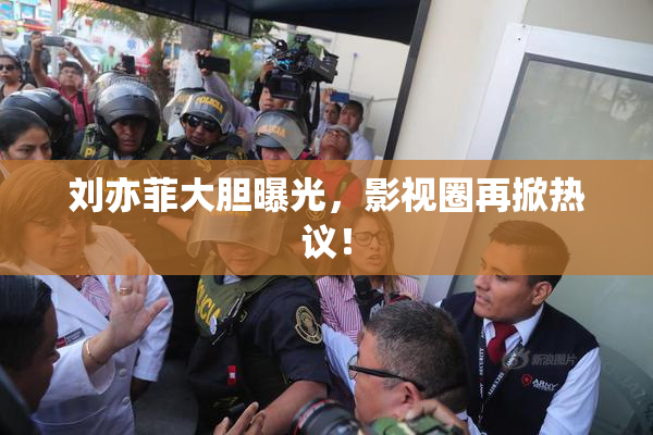刘亦菲大胆曝光，影视圈再掀热议！
