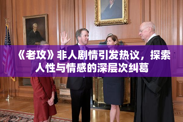 《老攻》非人剧情引发热议，探索人性与情感的深层次纠葛