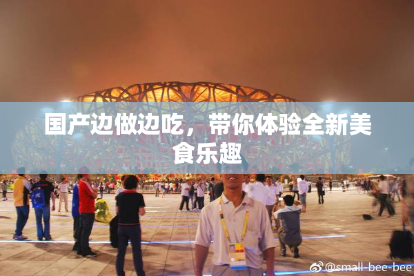 国产边做边吃，带你体验全新美食乐趣
