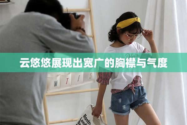 云悠悠展现出宽广的胸襟与气度
