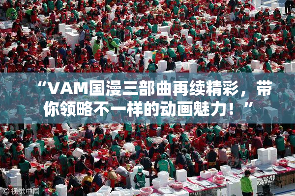 “VAM国漫三部曲再续精彩，带你领略不一样的动画魅力！”