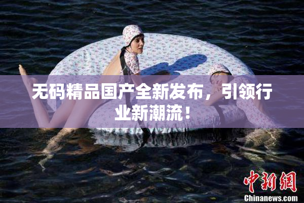 无码精品国产全新发布，引领行业新潮流！