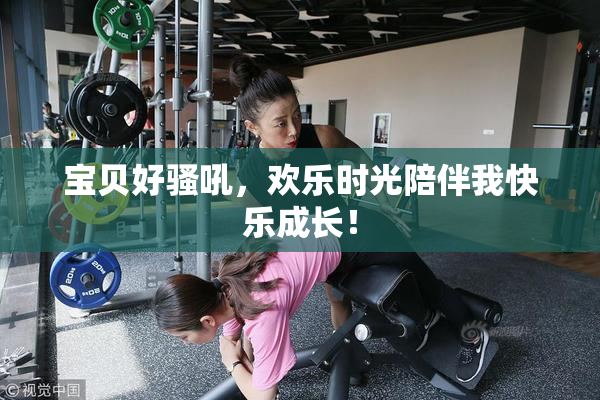 宝贝好骚吼，欢乐时光陪伴我快乐成长！
