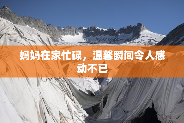妈妈在家忙碌，温馨瞬间令人感动不已