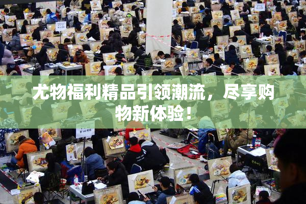 尤物福利精品引领潮流，尽享购物新体验！