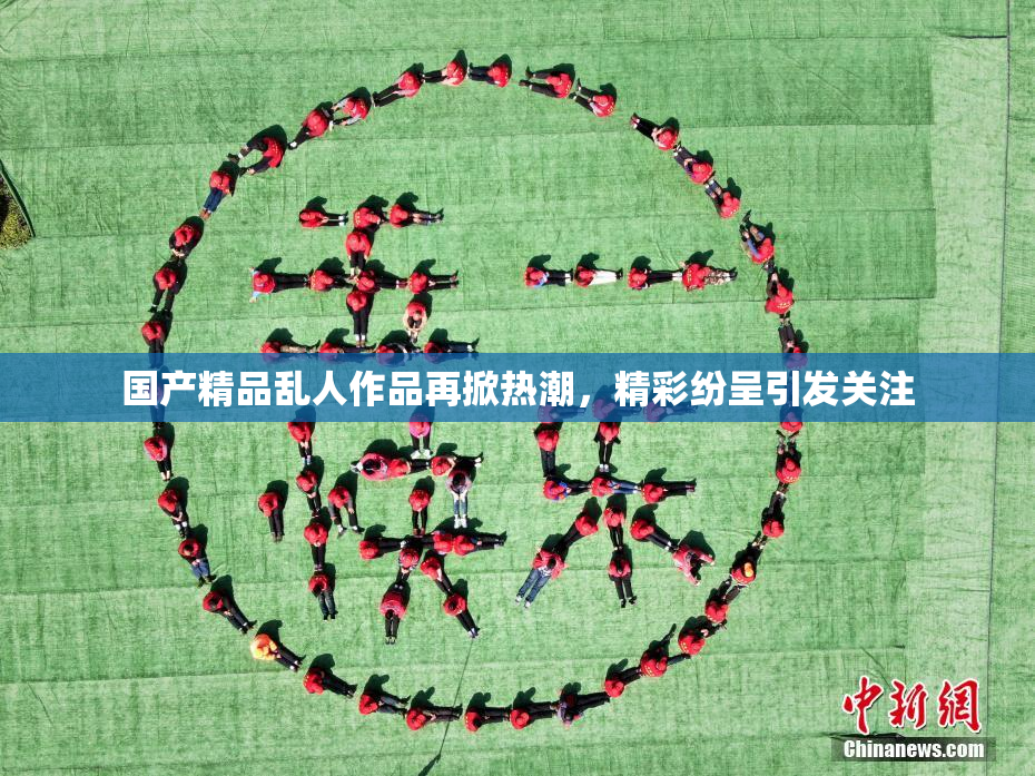 国产精品乱人作品再掀热潮，精彩纷呈引发关注