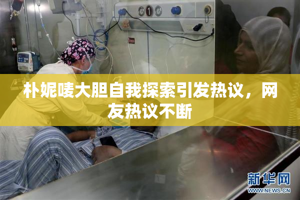 朴妮唛大胆自我探索引发热议，网友热议不断