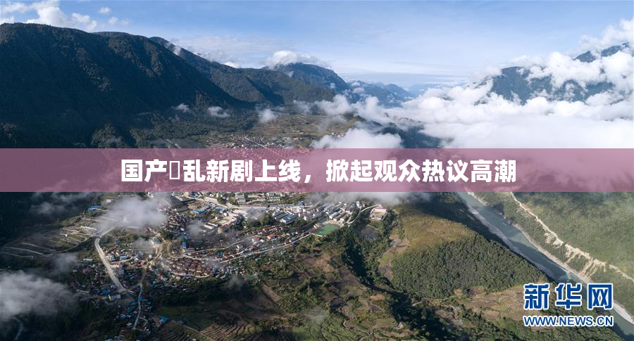 国产婬乱新剧上线，掀起观众热议高潮