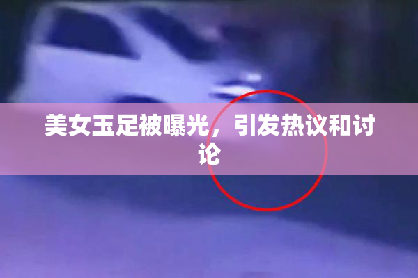 美女玉足被曝光，引发热议和讨论