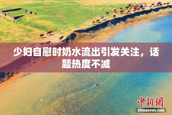 少妇自慰时奶水流出引发关注，话题热度不减