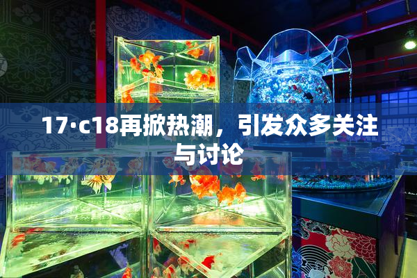 17·c18再掀热潮，引发众多关注与讨论