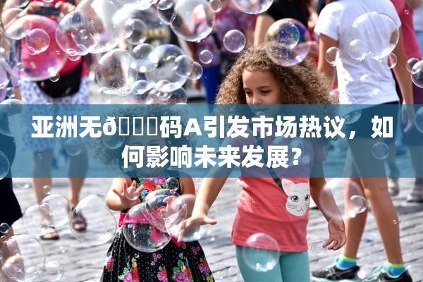 亚洲无🈚码A引发市场热议，如何影响未来发展？