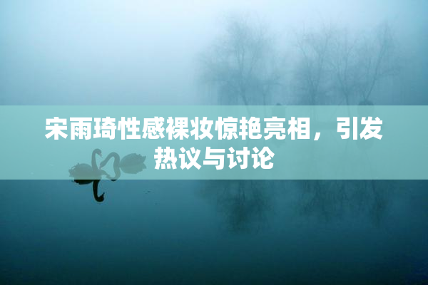 宋雨琦性感裸妆惊艳亮相，引发热议与讨论