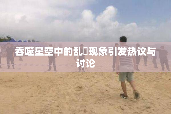 吞噬星空中的乱婬现象引发热议与讨论