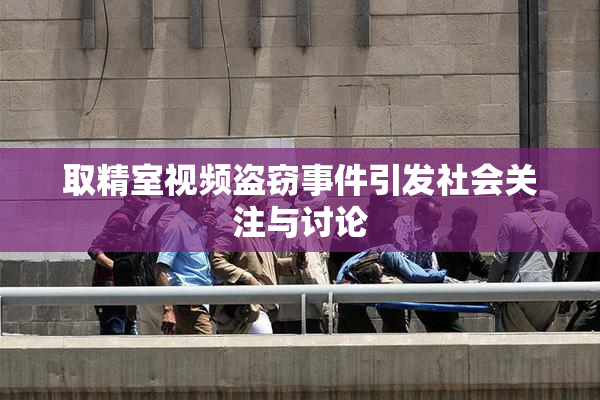取精室视频盗窃事件引发社会关注与讨论