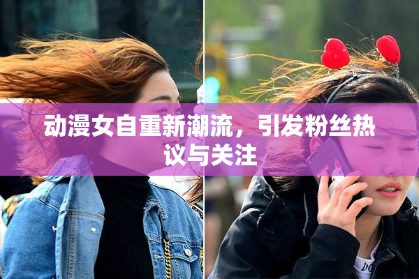 动漫女自重新潮流，引发粉丝热议与关注