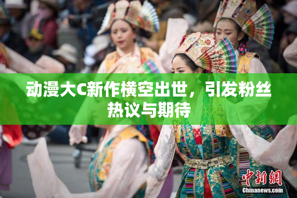 动漫大C新作横空出世，引发粉丝热议与期待