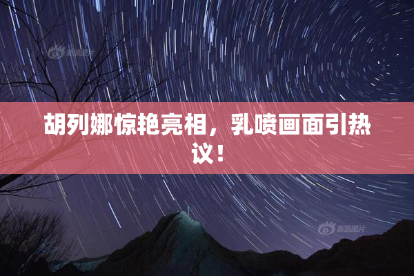 胡列娜惊艳亮相，乳喷画面引热议！