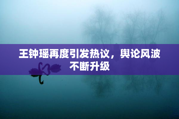 王钟瑶再度引发热议，舆论风波不断升级