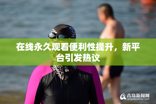 在线永久观看便利性提升，新平台引发热议