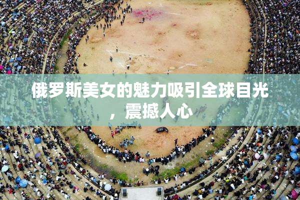 俄罗斯美女的魅力吸引全球目光，震撼人心