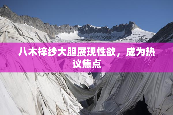 八木梓纱大胆展现性欲，成为热议焦点