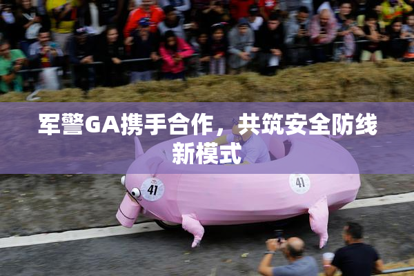军警GA携手合作，共筑安全防线新模式