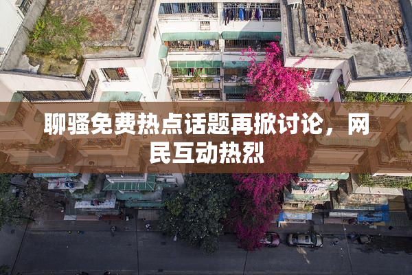聊骚免费热点话题再掀讨论，网民互动热烈