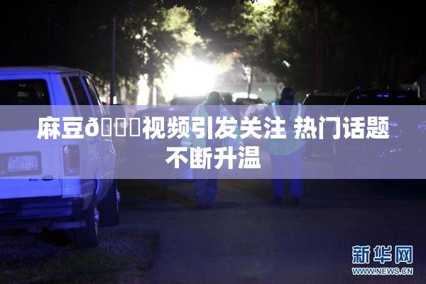 麻豆🔞视频引发关注 热门话题不断升温