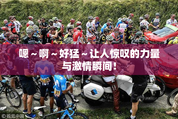 嗯～啊～好猛～让人惊叹的力量与激情瞬间！