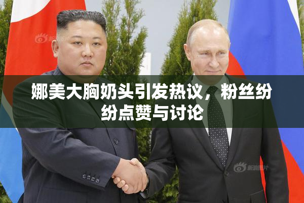娜美大胸奶头引发热议，粉丝纷纷点赞与讨论