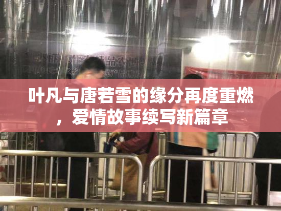 叶凡与唐若雪的缘分再度重燃，爱情故事续写新篇章