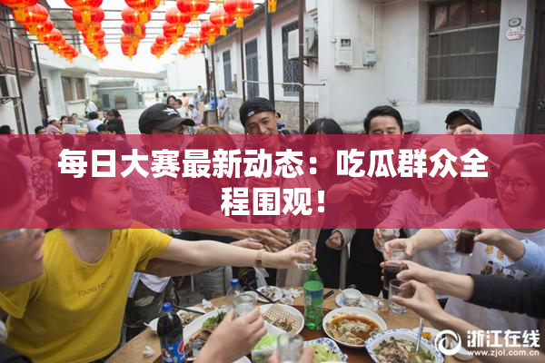 每日大赛最新动态：吃瓜群众全程围观！