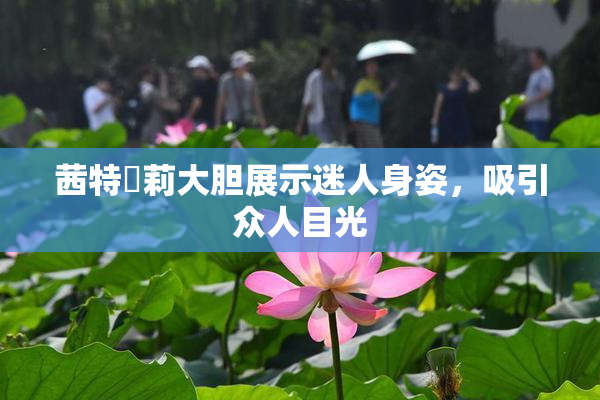 茜特菈莉大胆展示迷人身姿，吸引众人目光